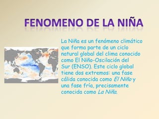 La Niña es un fenómeno climático
que forma parte de un ciclo
natural global del clima conocido
como El Niño-Oscilación del
Sur (ENSO). Este ciclo global
tiene dos extremos: una fase
cálida conocida como El Niño y
una fase fría, precisamente
conocida como La Niña.
 
