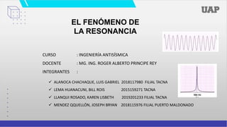 EL FENÓMENO DE
LA RESONANCIA
 ALANOCA CHACHAQUE, LUIS GABRIEL 2018117980 FILIAL TACNA
 LEMA HUANACUNI, BILL ROIS 2015159271 TACNA
 LLANQUI ROSADO, KAREN LISBETH 2019201233 FILIAL TACNA
 MENDEZ QQUELLÓN, JOSEPH BRYAN 2018115976 FILIAL PUERTO MALDONADO
CURSO : INGENIERÍA ANTISÍSMICA
DOCENTE : MG. ING. ROGER ALBERTO PRINCIPE REY
INTEGRANTES :
 