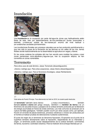 Inundación
Una inundación es la ocupación por parte del agua de zonas que habitualmente están
libres de esta, bien por desbordamiento de ríos yramblas por lluvias torrenciales o
deshielo, o mares por subida de las mareas por encima del nivel habitual o
por avalanchas causadas pormaremotos.
Las inundaciones fluviales son procesos naturales que se han producido periódicamente y
que han sido la causa de la formación de las llanuras en los valles de los ríos, tierras
fértiles donde tradicionalmente se ha desarrollado la agricultura en vegas y riberas.
En las zonas costeras los embates del mar han servido para modelar las costas y crear
zonas pantanosas como albuferas y lagunas que, tras su ocupación atópica, se han
convertido en zonas vulnerables.
Terremoto
Para otros usos de este término, véase Terremoto (desambiguación).
«Sismo» redirige aquí. Para otras acepciones, véase Sismo (desambiguación).
«Seísmo» redirige aquí. Para el fenómeno fonológico, véase Rehilamiento.
Vista aérea de Puerto Príncipe. Tras elterremoto de Haití en 2010, la ciudad quedó destruida.
Un terremoto1
(del latín: terra «tierra» y motus «movimiento»), también
llamado seísmo o sismo (del griego σεισμός: «temblor» o «temblor de tierra») es un
fenómeno de sacudida brusca y pasajera de la corteza terrestre producido por la liberación
de energía acumulada en forma de ondas sísmicas. Los más comunes se producen por la
ruptura de fallas geológicas. También pueden ocurrir por otras causas como, por ejemplo,
fricción en el borde de placas tectónicas, procesos volcánicos o incluso ser producidos por
el hombre al realizar pruebas de detonaciones nucleares subterráneas.
El punto de origen de un terremoto se denomina hipocentro. El epicentro es el punto de la
superficie terrestre directamente sobre el hipocentro. Dependiendo de su intensidad y
origen, un terremoto puede causar desplazamientos de la corteza terrestre, corrimientos
de tierras, tsunamis o actividad volcánica. Para la medición de la energía liberada por un
 