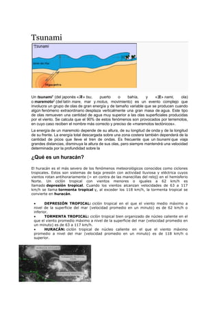 Tsunami
Un tsunami1
(del japonés «津» tsu, puerto o bahía, y «波» nami, ola)
o maremoto2
(del latín mare, mar y motus, movimiento) es un evento complejo que
involucra un grupo de olas de gran energía y de tamaño variable que se producen cuando
algún fenómeno extraordinario desplaza verticalmente una gran masa de agua. Este tipo
de olas remueven una cantidad de agua muy superior a las olas superficiales producidas
por el viento. Se calcula que el 90% de estos fenómenos son provocados por terremotos,
en cuyo caso reciben el nombre más correcto y preciso de «maremotos tectónicos».
La energía de un maremoto depende de su altura, de su longitud de onda y de la longitud
de su frente. La energía total descargada sobre una zona costera también dependerá de la
cantidad de picos que lleve el tren de ondas. Es frecuente que un tsunami que viaja
grandes distancias, disminuya la altura de sus olas, pero siempre mantendrá una velocidad
determinada por la profundidad sobre la
¿Qué es un huracán?
El huracán es el más severo de los fenómenos meteorológicos conocidos como ciclones
tropicales. Estos son sistemas de baja presión con actividad lluviosa y eléctrica cuyos
vientos rotan antihorariamente (= en contra de las manecillas del reloj) en el hemisferio
Norte. Un ciclón tropical con vientos menores o iguales a 62 km/h es
llamado depresión tropical. Cuando los vientos alcanzan velocidades de 63 a 117
km/h se llama tormenta tropical y, al exceder los 118 km/h, la tormenta tropical se
convierte en huracán.
 DEPRESIÓN TROPICAL: ciclón tropical en el que el viento medio máximo a
nivel de la superficie del mar (velocidad promedio en un minuto) es de 62 km/h o
inferior.
 TORMENTA TROPICAL: ciclón tropical bien organizado de núcleo caliente en el
que el viento promedio máximo a nivel de la superficie del mar (velocidad promedio en
un minuto) es de 63 a 117 km/h.
 HURACÁN: ciclón tropical de núcleo caliente en el que el viento máximo
promedio a nivel del mar (velocidad promedio en un minuto) es de 118 km/h o
superior.
 