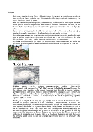 Deslaves
Derrumbes, deslizamientos, flujos, reblandecimiento de terrenos y movimientos complejos
ocurren día con día en cualquier parte del mundo de tal forma que cada año las víctimas y los
daños materiales son incalculables.
Este tipo de eventos puede originarse, por terremotos, lluvias intensas, descongelación de la
nieve, pero el principal riesgo son los asentamientos humanos sobre minas de arena, en las
laderas de las montañas que presentan diferentes grados de inclinación o por vivir al pie de
ellas.
Los mecanismos básicos de inestabilidad del terreno son: los caídos o derrumbes, los flujos,
deslizamientos y las expansiones o desplazamientos laterales de los terrenos.
Los caídos o derrumbes, son movimientos repentinos de suelos y fragmentos aislados de rocas
que se originan en pendientes abruptas u acantilados, por lo que el movimiento es de caída
libre, rodando y rebotando y suelen presentarse mayormente en las carreteras.
Los flujos, son movimientos del suelos y/o fragmentos de rocas ladera abajo, en donde las
partículas, granos fragmentos tienen movimientos relativos sobre una superficie de falla. Los
Tifón Haiyan
El tifón Haiyan (conocido también como supertifón Haiyan, designación
internacional: 1330, designación JTWC: 31W, nombre de PAGASA: Yolanda) fue uno de
los ciclones mas intensos en la historia moderna, que devastó al Sudeste Asiático,
principalmente en las Filipinas matando a aproximadamente 6.300 personas.4
También, es
el ciclón más intenso en tocar tierra y extraoficialmente como el más intenso jamás visto en
términos de velocidad de vientos.5 6 El nombre Haiyan fue aportado porChina y significa
«petrel» (海燕) en chino.
El Haiyan se originó de un área de baja presión a unos cientos de kilómetros al este-
sureste de Pohnpei, Micronesia el 2 de noviembre. Desplazándose al oeste, las
condiciones ambientales favorecieron una ciclogénesis tropical y el sistema se convirtió en
una depresión tropical el día siguiente. Después de convertirse en una tormenta tropical y
ser nombrado como Haiyan a las 00:00 UTC del 4 de noviembre, el sistema empezó un
período de rápida intensificación que lo convirtió en un tifón a las 18:00 UTC del 5 de
noviembre. Día después, el Centro Conjunto de Advertencia de Tifones ascendió al
sistema a la categoría cinco de super tifón en la Escala de Huracanes de Saffir-Simpson;
la tormenta pasó sobre la isla de Kayangel rápidamente después de alcanzar esta
categoría.
 