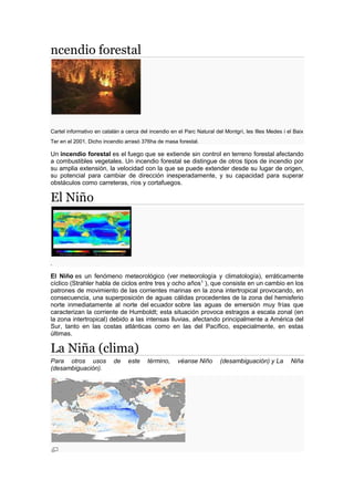 ncendio forestal
Cartel informativo en catalán a cerca del incendio en el Parc Natural del Montgrí, les Illes Medes i el Baix
Ter en el 2001. Dicho incendio arrasó 376ha de masa forestal.
Un incendio forestal es el fuego que se extiende sin control en terreno forestal afectando
a combustibles vegetales. Un incendio forestal se distingue de otros tipos de incendio por
su amplia extensión, la velocidad con la que se puede extender desde su lugar de origen,
su potencial para cambiar de dirección inesperadamente, y su capacidad para superar
obstáculos como carreteras, ríos y cortafuegos.
El Niño
.
El Niño es un fenómeno meteorológico (ver meteorología y climatología), erráticamente
cíclico (Strahler habla de ciclos entre tres y ocho años1 ), que consiste en un cambio en los
patrones de movimiento de las corrientes marinas en la zona intertropical provocando, en
consecuencia, una superposición de aguas cálidas procedentes de la zona del hemisferio
norte inmediatamente al norte del ecuador sobre las aguas de emersión muy frías que
caracterizan la corriente de Humboldt; esta situación provoca estragos a escala zonal (en
la zona intertropical) debido a las intensas lluvias, afectando principalmente a América del
Sur, tanto en las costas atlánticas como en las del Pacífico, especialmente, en estas
últimas.
La Niña (clima)
Para otros usos de este término, véanse Niño (desambiguación) y La Niña
(desambiguación).
 