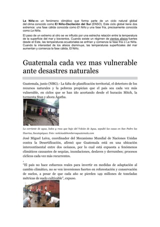 La Niña es un fenómeno climático que forma parte de un ciclo natural global
del clima conocido como El Niño-Oscilación del Sur (ENSO). Este ciclo global tiene dos
extremos: una fase cálida conocida como El Niño y una fase fría, precisamente conocida
como La Niña.
El paso de un extremo al otro se ve influido por una estrecha relación entre la temperatura
de la superficie del mar y losvientos. Cuando existe un régimen de vientos alisios fuertes
desde el Este, las temperaturas ecuatoriales se enfrían y comienza la fase fría o La Niña.
Cuando la intensidad de los alisios disminuye, las temperaturas superficiales del mar
aumentan y comienza la fase cálida, El Niño.
Guatemala cada vez mas vulnerable
ante desastres naturales
Guatemala, junio (NBG).- La falta de planificación territorial, el deterioro de los
recursos naturales y la pobreza propician que el país sea cada vez más
vulnerable, en ciclos que se han ido acortando desde el huracán Mitch, la
tormenta Stan y ahora Ágatha.
La corriente de agua, lodos y roca que bajo del Volcán de Agua, sepultó las casas en San Pedro las
Huertas, Sacatepéquez. Foto: noticiasdebomberosguatemala.com
José Miguel Leiva, coordinador del Mecanismo Mundial de Naciones Unidas
contra la Desertificación, afirmó que Guatemala está en una ubicación
intercontinental entre dos océanos, por lo cual está expuesta a fenómenos
climáticos causantes de sequías, inundaciones, deslaves y derrumbes; procesos
cíclicos cada vez más recurrentes.
,
“El país no hace esfuerzos reales para invertir en medidas de adaptación al
cambio climático, no se ven inversiones fuertes en reforestación y conservación
de suelos, a pesar de que cada año se pierden 149 millones de toneladas
métricas de suelo cultivable”, expuso.
 