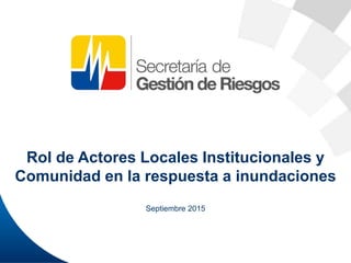 Rol de Actores Locales Institucionales y
Comunidad en la respuesta a inundaciones
Septiembre 2015
 