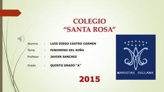 COLEGIO
“SANTA ROSA”
Alumno : LUIS DIEGO CASTRO CARMEN
Tema : FENOMENO DEL NIÑO
Profesor : JAVIER SANCHEZ
Grado : QUINTO GRADO “A”
2015
 