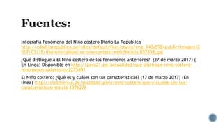 Infografía Fenómeno del Niño costero Diario La República
http://cdn8.larepublica.pe/sites/default/files/styles/img_940x598/public/imagen/2
017/03/19/ifso-nino-global-vs-nino-costero-web-Noticia-857559.jpg
¿Qué distingue a El Niño costero de los fenómenos anteriores? (27 de marzo 2017) (
En Línea) Disponible en http://peru21.pe/actualidad/que-distingue-nino-costero-
fenomenos-anteriores-2275491
El Niño costero: ¿Qué es y cuáles son sus características? (17 de marzo 2017) (En
línea) http://elcomercio.pe/sociedad/peru/nino-costero-que-y-cuales-son-sus-
caracteristicas-noticia-1976276
 