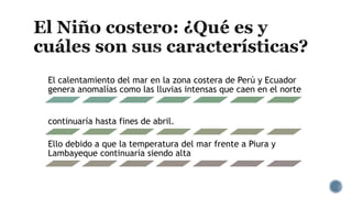 El calentamiento del mar en la zona costera de Perú y Ecuador
genera anomalías como las lluvias intensas que caen en el norte
continuaría hasta fines de abril.
Ello debido a que la temperatura del mar frente a Piura y
Lambayeque continuaría siendo alta
 