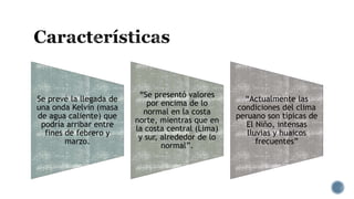 Se prevé la llegada de
una onda Kelvin (masa
de agua caliente) que
podría arribar entre
fines de febrero y
marzo.
“Se presentó valores
por encima de lo
normal en la costa
norte, mientras que en
la costa central (Lima)
y sur, alrededor de lo
normal”.
“Actualmente las
condiciones del clima
peruano son típicas de
El Niño, intensas
lluvias y huaicos
frecuentes”
 
