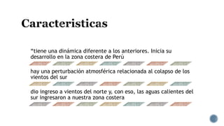 “tiene una dinámica diferente a los anteriores. Inicia su
desarrollo en la zona costera de Perú
hay una perturbación atmosférica relacionada al colapso de los
vientos del sur
dio ingreso a vientos del norte y, con eso, las aguas calientes del
sur ingresaron a nuestra zona costera
 