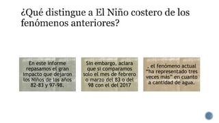 En este informe
repasamos el gran
impacto que dejaron
los Niños de los años
82-83 y 97-98.
Sin embargo, aclara
que si comparamos
solo el mes de febrero
o marzo del 83 o del
98 con el del 2017
, el fenómeno actual
“ha representado tres
veces más” en cuanto
a cantidad de agua.
 