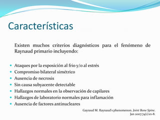 Características
  Existen muchos criterios diagnósticos para el fenómeno de
  Raynaud primario incluyendo:

 Ataques por la exposición al frio y/o al estrés
 Compromiso bilateral simétrico
 Ausencia de necrosis
 Sin causa subyacente detectable
 Hallazgos normales en la observación de capilares
 Hallazgos de laboratorio normales para inflamación
 Ausencia de factores antinucleares
                                        Gayraud M. Raynaud's phenomenon. Joint Bone Spine.
                                                                      Jan 2007;74(1):e1-8.
 
