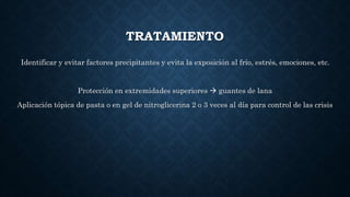 TRATAMIENTO
Identificar y evitar factores precipitantes y evita la exposición al frío, estrés, emociones, etc.
Protección en extremidades superiores  guantes de lana
Aplicación tópica de pasta o en gel de nitroglicerina 2 o 3 veces al día para control de las crisis
 