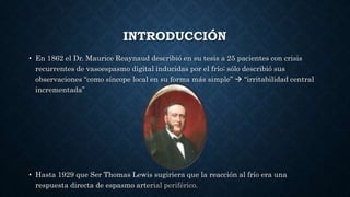 INTRODUCCIÓN
• En 1862 el Dr. Maurice Reaynaud describió en su tesis a 25 pacientes con crisis
recurrentes de vasoespasmo digital inducidas por el frío; sólo describió sus
observaciones “como síncope local en su forma más simple”  “irritabilidad central
incrementada”
• Hasta 1929 que Ser Thomas Lewis sugiriera que la reacción al frío era una
respuesta directa de espasmo arterial periférico.
 