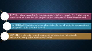 LEVE: crisis ocasionales de vasoespasmo digital, sin exceder 2 a 3 ataques por
semana en un clima frío sin progresión del trastorno ni deterioro funcional
MODERADO: crisis diarias en clima frío a la que el paciente observa cierta
progresión y deterioro funcional
SEVERO: crisis más y más frecuentes y se aprecian evidencias de
microinfartos digitales previos o actuales
 