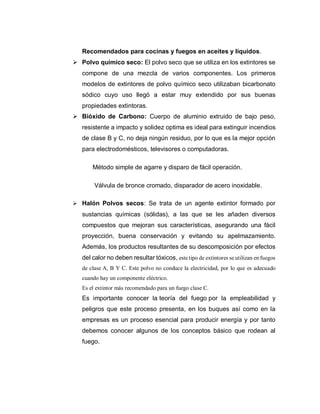 Recomendados para cocinas y fuegos en aceites y líquidos.
 Polvo químico seco: El polvo seco que se utiliza en los extintores se
compone de una mezcla de varios componentes. Los primeros
modelos de extintores de polvo químico seco utilizaban bicarbonato
sódico cuyo uso llegó a estar muy extendido por sus buenas
propiedades extintoras.
 Bióxido de Carbono: Cuerpo de aluminio extruido de bajo peso,
resistente a impacto y solidez optima es ideal para extinguir incendios
de clase B y C, no deja ningún residuo, por lo que es la mejor opción
para electrodomésticos, televisores o computadoras.
Método simple de agarre y disparo de fácil operación.
Válvula de bronce cromado, disparador de acero inoxidable.
 Halón Polvos secos: Se trata de un agente extintor formado por
sustancias químicas (sólidas), a las que se les añaden diversos
compuestos que mejoran sus características, asegurando una fácil
proyección, buena conservación y evitando su apelmazamiento.
Además, los productos resultantes de su descomposición por efectos
del calor no deben resultar tóxicos, este tipo de extintores se utilizan en fuegos
de clase A, B Y C. Este polvo no conduce la electricidad, por lo que es adecuado
cuando hay un componente eléctrico.
Es el extintor más recomendado para un fuego clase C.
Es importante conocer la teoría del fuego por la empleabilidad y
peligros que este proceso presenta, en los buques así como en la
empresas es un proceso esencial para producir energía y por tanto
debemos conocer algunos de los conceptos básico que rodean al
fuego.
 