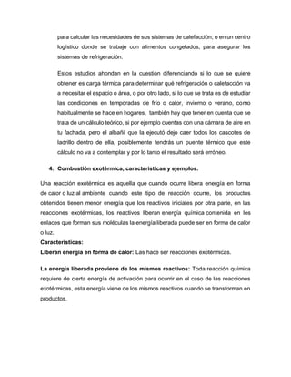 para calcular las necesidades de sus sistemas de calefacción; o en un centro
logístico donde se trabaje con alimentos congelados, para asegurar los
sistemas de refrigeración.
Estos estudios ahondan en la cuestión diferenciando si lo que se quiere
obtener es carga térmica para determinar qué refrigeración o calefacción va
a necesitar el espacio o área, o por otro lado, si lo que se trata es de estudiar
las condiciones en temporadas de frío o calor, invierno o verano, como
habitualmente se hace en hogares, también hay que tener en cuenta que se
trata de un cálculo teórico, si por ejemplo cuentas con una cámara de aire en
tu fachada, pero el albañil que la ejecutó dejo caer todos los cascotes de
ladrillo dentro de ella, posiblemente tendrás un puente térmico que este
cálculo no va a contemplar y por lo tanto el resultado será erróneo.
4. Combustión exotérmica, características y ejemplos.
Una reacción exotérmica es aquella que cuando ocurre libera energía en forma
de calor o luz al ambiente cuando este tipo de reacción ocurre, los productos
obtenidos tienen menor energía que los reactivos iniciales por otra parte, en las
reacciones exotérmicas, los reactivos liberan energía química contenida en los
enlaces que forman sus moléculas la energía liberada puede ser en forma de calor
o luz.
Características:
Liberan energía en forma de calor: Las hace ser reacciones exotérmicas.
La energía liberada proviene de los mismos reactivos: Toda reacción química
requiere de cierta energía de activación para ocurrir en el caso de las reacciones
exotérmicas, esta energía viene de los mismos reactivos cuando se transforman en
productos.
 