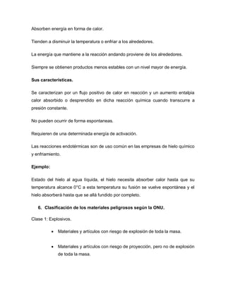 Absorben energía en forma de calor.
Tienden a disminuir la temperatura o enfriar a los alrededores.
La energía que mantiene a la reacción andando proviene de los alrededores.
Siempre se obtienen productos menos estables con un nivel mayor de energía.
Sus características.
Se caracterizan por un flujo positivo de calor en reacción y un aumento entalpia
calor absorbido o desprendido en dicha reacción química cuando transcurre a
presión constante.
No pueden ocurrir de forma espontaneas.
Requieren de una determinada energía de activación.
Las reacciones endotérmicas son de uso común en las empresas de hielo químico
y enfriamiento.
Ejemplo:
Estado del hielo al agua líquida, el hielo necesita absorber calor hasta que su
temperatura alcance 0°C a esta temperatura su fusión se vuelve espontánea y el
hielo absorberá hasta que se allá fundido por completo.
6. Clasificación de los materiales peligrosos según la ONU.
Clase 1: Explosivos.
 Materiales y artículos con riesgo de explosión de toda la masa.
 Materiales y artículos con riesgo de proyección, pero no de explosión
de toda la masa.
 