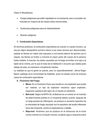 Clase 9: Misceláneos.
 Cargas peligrosas que están reguladas en su transporte, pero no pueden ser
incluidas en ninguna de las clases antes mencionadas.
 Sustancias peligrosas para el medioambiente.
 Residuo peligroso.
7. Combustión Espontánea.
En términos prácticos, la combustión espontánea es cuando un cuerpo humano, ya
sea por algún desequilibrio químico interno o por otras razones aún desconocidas,
explota en llamas sin haber sido expuesto a una fuente externa de ignición por lo
regular, las llamas se limitan a incinerar la mayor parte del cuerpo de la persona
hasta matarla. A menudo, los daños causados por el fuego se limitan a la ropa y el
tejido de la víctima, por lo que el resto de la habitación o el punto que estaba justo
debajo de esta, se mantienen virtualmente intactos.
La realidad es que la gente se quema, pero no espontáneamente”, afirma Roger
Byard, patólogo de la Universidad de Adelaida, quien ha estado cerca de diversos
casos de combustión espontánea.
8. Fenómeno del Fuego.
 Bleve: Es un fenómeno físico que resulta en una explosión que puede
ser violenta, un tipo de explosión mecánica vapor explosión,
expansión explosiva del vapor de un líquido en ebullición.
 Boil-ovel: Según la NFPA 30, el Boilover es un evento en el incendio
de determinados aceites en un recipiente abierto cuando, después de
un largo periodo de inflamación, se produce un aumento repentino de
la intensidad de fuego asociado con la expulsión del aceite inflamado
fuera del recipiente, pronto lo explicaremos a detalle.
 Slop-over: fenómeno que se produce en el transcurso de la lucha
contra incendio en un líquido viscoso, al aplicar agua o esquema sobre
 