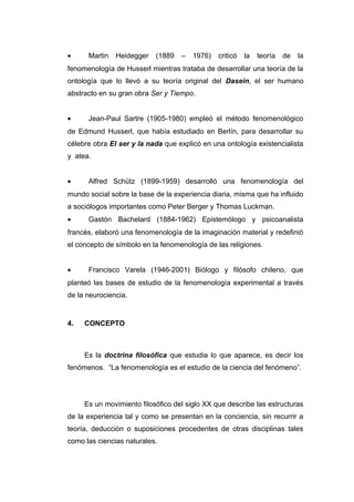 •     Martin   Heidegger   (1889   –   1976)   criticó   la   teoría   de   la
fenomenología de Husserl mientras trataba de desarrollar una teoría de la
ontología que lo llevó a su teoría original del Dasein, el ser humano
abstracto en su gran obra Ser y Tiempo.


•     Jean-Paul Sartre (1905-1980) empleó el método fenomenológico
de Edmund Husserl, que había estudiado en Berlín, para desarrollar su
célebre obra El ser y la nada que explicó en una ontología existencialista
y atea.


•     Alfred Schütz (1899-1959) desarrolló una fenomenología del
mundo social sobre la base de la experiencia diaria, misma que ha influido
a sociólogos importantes como Peter Berger y Thomas Luckman.
•     Gastón Bachelard (1884-1962) Epistemólogo y psicoanalista
francés, elaboró una fenomenología de la imaginación material y redefinió
el concepto de símbolo en la fenomenología de las religiones.


•     Francisco Varela (1946-2001) Biólogo y filósofo chileno, que
planteó las bases de estudio de la fenomenología experimental a través
de la neurociencia.


4.   CONCEPTO



     Es la doctrina filosófica que estudia lo que aparece, es decir los
fenómenos. “La fenomenología es el estudio de la ciencia del fenómeno”.




     Es un movimiento filosófico del siglo XX que describe las estructuras
de la experiencia tal y como se presentan en la conciencia, sin recurrir a
teoría, deducción o suposiciones procedentes de otras disciplinas tales
como las ciencias naturales.
 