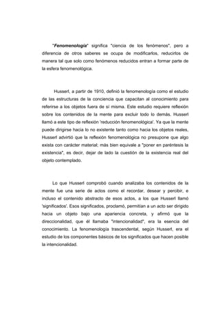 "Fenomenología" significa "ciencia de los fenómenos", pero a
diferencia de otros saberes se ocupa de modificarlos, reducirlos de
manera tal que solo como fenómenos reducidos entran a formar parte de
la esfera fenomenológica.




      Husserl, a partir de 1910, definió la fenomenología como el estudio
de las estructuras de la conciencia que capacitan al conocimiento para
referirse a los objetos fuera de sí misma. Este estudio requiere reflexión
sobre los contenidos de la mente para excluir todo lo demás. Husserl
llamó a este tipo de reflexión 'reducción fenomenológica'. Ya que la mente
puede dirigirse hacia lo no existente tanto como hacia los objetos reales,
Husserl advirtió que la reflexión fenomenológica no presupone que algo
exista con carácter material; más bien equivale a "poner en paréntesis la
existencia", es decir, dejar de lado la cuestión de la existencia real del
objeto contemplado.




     Lo que Husserl comprobó cuando analizaba los contenidos de la
mente fue una serie de actos como el recordar, desear y percibir, e
incluso el contenido abstracto de esos actos, a los que Husserl llamó
'significados'. Esos significados, proclamó, permitían a un acto ser dirigido
hacia un objeto bajo una apariencia concreta, y afirmó que la
direccionalidad, que él llamaba "intencionalidad", era la esencia del
conocimiento. La fenomenología trascendental, según Husserl, era el
estudio de los componentes básicos de los significados que hacen posible
la intencionalidad.
 