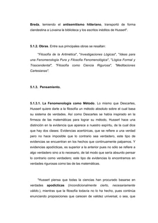 Breda, temiendo el antisemitismo hitleriano, transportó de forma
clandestina a Lovaina la biblioteca y los escritos inéditos de Husserl".




5.1.2. Obras. Entre sus principales obras se resaltan:

     "Filosofía de la Aritmética", "Investigaciones Lógicas", "Ideas para
una Fenomenología Pura y Filosofía Fenomenológica", "Lógica Formal y
Trascendental",   "Filosofía   como    Ciencia   Rigurosa",    "Meditaciones
Cartesianas".




5.1.3. Pensamiento.




5.1.3.1. La Fenomenología como Método. Lo mismo que Descartes,
Husserl quiere darle a la filosofía un método absoluto sobre el cual basa
su sistema de verdades. Así como Descartes se había inspirado en la
firmeza de las matemáticas para lograr su método, Husserl hace una
distinción en la evidencia que aparece a nuestro espíritu, de la cual dice
que hay dos clases: Evidencias acertóricas, que se refiere a una verdad
pero no hace imposible que lo contrario sea verdadero, este tipo de
evidencias se encuentran en los hechos que continuamente palpamos. Y
evidencias apodícticas, es superior a la anterior pues no sólo se refiere a
algo verdadero sino a lo necesario, de tal modo que sería absurdo pensar
lo contrario como verdadero; este tipo de evidencias lo encontramos en
verdades rigurosas como las de las matemáticas.




     "Husserl piensa que todas la ciencias han procurado basarse en
verdades    apodícticas    (Incondicionalmente     cierto,    necesariamente
válido.), mientras que la filosofía todavía no lo ha hecho, pues continúa
enunciando proposiciones que carecen de validez universal, o sea, que
 