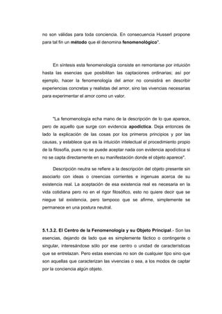no son válidas para toda conciencia. En consecuencia Husserl propone
para tal fin un método que él denomina fenomenológico".




     En síntesis esta fenomenología consiste en remontarse por intuición
hasta las esencias que posibilitan las captaciones ordinarias; así por
ejemplo, hacer la fenomenología del amor no consistirá en describir
experiencias concretas y realistas del amor, sino las vivencias necesarias
para experimentar el amor como un valor.




     "La fenomenología echa mano de la descripción de lo que aparece,
pero de aquello que surge con evidencia apodíctica. Deja entonces de
lado la explicación de las cosas por los primeros principios y por las
causas, y establece que es la intuición intelectual el procedimiento propio
de la filosofía, pues no se puede aceptar nada con evidencia apodíctica si
no se capta directamente en su manifestación donde el objeto aparece".

     Descripción neutra se refiere a la descripción del objeto presente sin
asociarlo con ideas o creencias corrientes e ingenuas acerca de su
existencia real. La aceptación de esa existencia real es necesaria en la
vida cotidiana pero no en el rigor filosófico, esto no quiere decir que se
niegue tal existencia, pero tampoco que se afirme, simplemente se
permanece en una postura neutral.




5.1.3.2. El Centro de la Fenomenología y su Objeto Principal.- Son las
esencias, dejando de lado que es simplemente fáctico o contingente o
singular, interesándose sólo por ese centro o unidad de características
que se entrelazan. Pero estas esencias no son de cualquier tipo sino que
son aquellas que caracterizan las vivencias o sea, a los modos de captar
por la conciencia algún objeto.
 