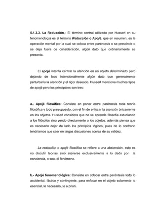 5.1.3.3. La Reducción.- El término central utilizado por Husserl en su
fenomenología es el término Reducción o Apojé, que en resumen, es la
operación mental por la cual se coloca entre paréntesis o se prescinde o
se deja fuera de consideración, algún dato que ordinariamente se
presenta.




     El apojé intenta centrar la atención en un objeto determinado pero
dejando de lado intencionalmente algún dato que generalmente
perturbaría la atención y el rigor deseado. Husserl menciona muchos tipos
de apojé pero los principales son tres:




a.- Apojé filosófica: Consiste en poner entre paréntesis toda teoría
filosófica y todo presupuesto, con el fin de enfocar la atención únicamente
en los objetos. Husserl considera que no se aprende filosofía estudiando
a los filósofos sino yendo directamente a los objetos; además piensa que
es necesario dejar de lado los principios lógicos, pues de lo contrario
tendríamos que caer en largas discusiones acerca de su validez.




     La reducción o apojé filosófica se refiere a una abstención, esto es
no discutir teorías sino atenerse exclusivamente a lo dado por           la
conciencia, o sea, el fenómeno.




b.- Apojé fenomenológica: Consiste en colocar entre paréntesis todo lo
accidental, fáctico y contingente, para enfocar en el objeto solamente lo
esencial, lo necesario, lo a priori.
 