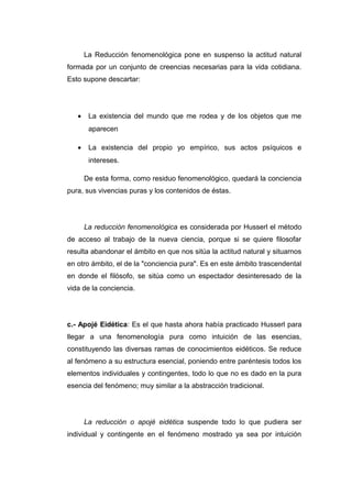 La Reducción fenomenológica pone en suspenso la actitud natural
formada por un conjunto de creencias necesarias para la vida cotidiana.
Esto supone descartar:




   •    La existencia del mundo que me rodea y de los objetos que me
        aparecen

   •    La existencia del propio yo empírico, sus actos psíquicos e
        intereses.

       De esta forma, como residuo fenomenológico, quedará la conciencia
pura, sus vivencias puras y los contenidos de éstas.




       La reducción fenomenológica es considerada por Husserl el método
de acceso al trabajo de la nueva ciencia, porque si se quiere filosofar
resulta abandonar el ámbito en que nos sitúa la actitud natural y situarnos
en otro ámbito, el de la "conciencia pura". Es en este ámbito trascendental
en donde el filósofo, se sitúa como un espectador desinteresado de la
vida de la conciencia.




c.- Apojé Eidética: Es el que hasta ahora había practicado Husserl para
llegar a una fenomenología pura como intuición de las esencias,
constituyendo las diversas ramas de conocimientos eidéticos. Se reduce
al fenómeno a su estructura esencial, poniendo entre paréntesis todos los
elementos individuales y contingentes, todo lo que no es dado en la pura
esencia del fenómeno; muy similar a la abstracción tradicional.




       La reducción o apojé eidética suspende todo lo que pudiera ser
individual y contingente en el fenómeno mostrado ya sea por intuición
 
