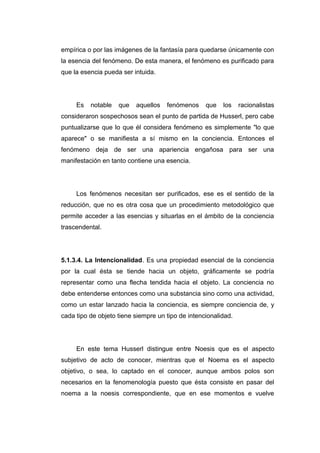 empírica o por las imágenes de la fantasía para quedarse únicamente con
la esencia del fenómeno. De esta manera, el fenómeno es purificado para
que la esencia pueda ser intuida.




     Es   notable   que   aquellos   fenómenos     que   los    racionalistas
consideraron sospechosos sean el punto de partida de Husserl, pero cabe
puntualizarse que lo que él considera fenómeno es simplemente "lo que
aparece" o se manifiesta a sí mismo en la conciencia. Entonces el
fenómeno deja de ser una apariencia engañosa para ser una
manifestación en tanto contiene una esencia.




     Los fenómenos necesitan ser purificados, ese es el sentido de la
reducción, que no es otra cosa que un procedimiento metodológico que
permite acceder a las esencias y situarlas en el ámbito de la conciencia
trascendental.




5.1.3.4. La Intencionalidad. Es una propiedad esencial de la conciencia
por la cual ésta se tiende hacia un objeto, gráficamente se podría
representar como una flecha tendida hacia el objeto. La conciencia no
debe entenderse entonces como una substancia sino como una actividad,
como un estar lanzado hacia la conciencia, es siempre conciencia de, y
cada tipo de objeto tiene siempre un tipo de intencionalidad.




     En este tema Husserl distingue entre Noesis que es el aspecto
subjetivo de acto de conocer, mientras que el Noema es el aspecto
objetivo, o sea, lo captado en el conocer, aunque ambos polos son
necesarios en la fenomenología puesto que ésta consiste en pasar del
noema a la noesis correspondiente, que en ese momentos e vuelve
 