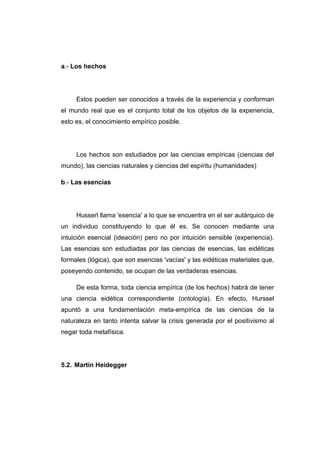 a.- Los hechos




     Estos pueden ser conocidos a través de la experiencia y conforman
el mundo real que es el conjunto total de los objetos de la experiencia,
esto es, el conocimiento empírico posible.




     Los hechos son estudiados por las ciencias empíricas (ciencias del
mundo), las ciencias naturales y ciencias del espíritu (humanidades)

b.- Las esencias




     Husserl llama 'esencia' a lo que se encuentra en el ser autárquico de
un individuo constituyendo lo que él es. Se conocen mediante una
intuición esencial (ideación) pero no por intuición sensible (experiencia).
Las esencias son estudiadas por las ciencias de esencias, las eidéticas
formales (lógica), que son esencias 'vacías' y las eidéticas materiales que,
poseyendo contenido, se ocupan de las verdaderas esencias.

     De esta forma, toda ciencia empírica (de los hechos) habrá de tener
una ciencia eidética correspondiente (ontología). En efecto, Hurssel
apuntó a una fundamentación meta-empírica de las ciencias de la
naturaleza en tanto intenta salvar la crisis generada por el positivismo al
negar toda metafísica.




5.2. Martin Heidegger
 