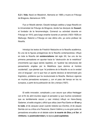5.2.1. Vida. Nació en Messkirch, Alemania en 1889 y muere en Friburgo
de Brisgovia, Alemania en 1976.


      Fue un filósofo alemán. Estudió teología católica y luego filosofía en
la Universidad de Friburgo de Brisgovia, donde fue discípulo de Husserl,
el fundador de la fenomenología. Comenzó su actividad docente en
Friburgo en 1915, para luego enseñar durante un período (1923–1928) en
Marburgo. Retornó a Friburgo en ese último año, ya como profesor de
filosofía.



      Introdujo los textos de Friedrich Nietzsche en la filosofía académica.
Es una de la figuras protagónicas de la filosofía contemporánea; influyó
en toda la filosofía del existencialismo del siglo XX, fue uno de los
primeros pensadores en apuntar hacia la “destrucción de la metafísica”
(movimiento que sigue siendo repetido), en “quebrar las estructuras del
pensamiento erigidas por la Metafísica (que domina al hombre
occidental)”, que planteó que “el problema de la filosofía no es la verdad
sino el lenguaje”, con lo que hizo un aporte decisivo al denominado giro
lingüístico, problema que ha revolucionado la filosofía. Mantuvo vigencia
en muchos pensadores europeos y, con el paso del tiempo en los no
europeos, a partir de la publicación de Ser y tiempo (1927).




      El estilo innovador, complicado y aun oscuro que utiliza Heidegger
con el fin de abrir-mundos según el pensador (y que muchos consideran
que es terriblemente oscuro y casi místico) influyó en Hans-Georg
Gadamer, el estilo singular y difícil que utiliza Jean-Paul Sartre en El ser y
la nada, el de Jacques Lacan cuando redacta sus Escritos, el de Jaques
Derrida con su crítica a la Presencia, Gianni Vattimo y a una gran parte de
pensadores envueltos en el debate sobre la muerte de Dios y el Ser, el
nihilismo, la postmodernidad y la época post-capitalista.
 
