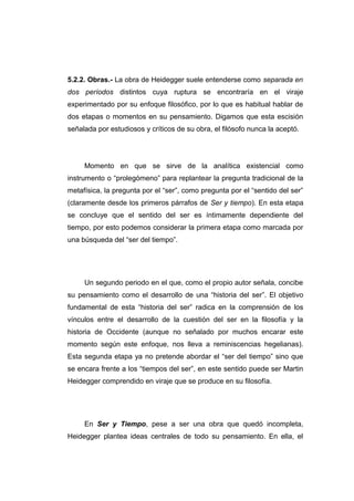 5.2.2. Obras.- La obra de Heidegger suele entenderse como separada en
dos períodos distintos cuya ruptura se encontraría en el viraje
experimentado por su enfoque filosófico, por lo que es habitual hablar de
dos etapas o momentos en su pensamiento. Digamos que esta escisión
señalada por estudiosos y críticos de su obra, el filósofo nunca la aceptó.




     Momento en que se sirve de la analítica existencial como
instrumento o “prolegómeno” para replantear la pregunta tradicional de la
metafísica, la pregunta por el “ser”, como pregunta por el “sentido del ser”
(claramente desde los primeros párrafos de Ser y tiempo). En esta etapa
se concluye que el sentido del ser es íntimamente dependiente del
tiempo, por esto podemos considerar la primera etapa como marcada por
una búsqueda del “ser del tiempo”.




     Un segundo periodo en el que, como el propio autor señala, concibe
su pensamiento como el desarrollo de una “historia del ser”. El objetivo
fundamental de esta “historia del ser” radica en la comprensión de los
vínculos entre el desarrollo de la cuestión del ser en la filosofía y la
historia de Occidente (aunque no señalado por muchos encarar este
momento según este enfoque, nos lleva a reminiscencias hegelianas).
Esta segunda etapa ya no pretende abordar el “ser del tiempo” sino que
se encara frente a los “tiempos del ser”, en este sentido puede ser Martin
Heidegger comprendido en viraje que se produce en su filosofía.




     En Ser y Tiempo, pese a ser una obra que quedó incompleta,
Heidegger plantea ideas centrales de todo su pensamiento. En ella, el
 