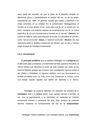 autor parte del supuesto de que la tarea de la filosofía consiste en
determinar plena y completamente el sentido del ser, no de los entes,
entendiendo por “ser”, en general, aquello que instala y mantiene a los
entes concretos en su entidad. En la comprensión heideggeriana, el
hombre es el ente abierto al ser, pues sólo a él “le va” su propio ser, es
decir, mantiene una explícita relación de co-pertenencia con él. La forma
específica de ser que corresponde al hombre es el “ser-ahí” (Dasein), en
cuanto se halla en cada caso abocado al mundo, lo cual define al “ser-ahí”
como “ser-en-el-mundo” (Gaos) o “estar-en-el-mundo” (Rivera). De esa
estructura parte la analítica existencial del Dasein, que en Ser y Tiempo
juega el papel de ontología fundamental.



5.2.3.- Pensamiento


    El principal problema que se plantea Heidegger es la pregunta por
el ser como algo constitutivo y fundamental de todo quehacer filosófico, al
mismo tiempo que denuncia el olvido de esta cuestión por parte de los
mismos filósofos griegos que iniciaron una investigación rigurosa sobre el
ser. Platón y Aristóteles no lograron definirlo, sino que oscurecieron su
sentido al tratarlo como un ente, como una "presencia" e, incluso, como
una simple cópula: aquello que define sin definirse a sí mismo.




        Heidegger se propone delimitar con precisión los ámbitos de lo
ontológico (ser) y lo óntico (ente), cuya escisión asimiló al primero, al
ser, con la permanencia y la eternidad, en oposición al carácter
sumamente efímero y cambiante del ente. Esta escisión se pretende
eliminar mediante un enraizamiento del ser en la temporalidad.




     Heidegger intenta establecer una ontología distinta, una superación
 