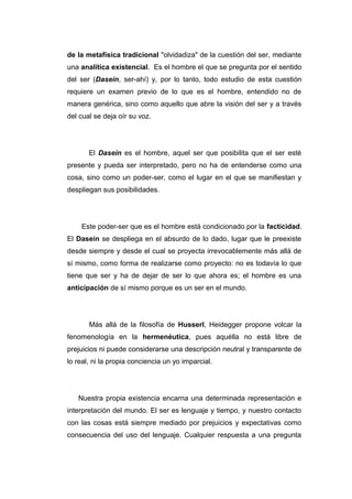de la metafísica tradicional "olvidadiza" de la cuestión del ser, mediante
una analítica existencial. Es el hombre el que se pregunta por el sentido
del ser (Dasein, ser-ahí) y, por lo tanto, todo estudio de esta cuestión
requiere un examen previo de lo que es el hombre, entendido no de
manera genérica, sino como aquello que abre la visión del ser y a través
del cual se deja oír su voz.




       El Dasein es el hombre, aquel ser que posibilita que el ser esté
presente y pueda ser interpretado, pero no ha de entenderse como una
cosa, sino como un poder-ser, como el lugar en el que se manifiestan y
despliegan sus posibilidades.




    Este poder-ser que es el hombre está condicionado por la facticidad.
El Dasein se despliega en el absurdo de lo dado, lugar que le preexiste
desde siempre y desde el cual se proyecta irrevocablemente más allá de
sí mismo, como forma de realizarse como proyecto: no es todavía lo que
tiene que ser y ha de dejar de ser lo que ahora es; el hombre es una
anticipación de sí mismo porque es un ser en el mundo.




       Más allá de la filosofía de Husserl, Heidegger propone volcar la
fenomenología en la hermenéutica, pues aquélla no está libre de
prejuicios ni puede considerarse una descripción neutral y transparente de
lo real, ni la propia conciencia un yo imparcial.




   Nuestra propia existencia encarna una determinada representación e
interpretación del mundo. El ser es lenguaje y tiempo, y nuestro contacto
con las cosas está siempre mediado por prejuicios y expectativas como
consecuencia del uso del lenguaje. Cualquier respuesta a una pregunta
 