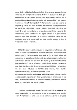 acerca de la realidad se halla manipulada de antemano, ya que siempre
existe una pre-comprensión acerca de todo lo que pienso. Esta pre-
comprensión de las cosas produce una circularidad natural en la
comprensión que va de lo incomprendido a lo comprendido, y que ha sido
denominada "círculo hermenéutico". Por ejemplo, para responder a la
pregunta "¿Qué es una obra de arte?", es necesario saber previamente
qué es el arte, ahora bien, ¿cómo conozco éste si no reconozco las
obras? El círculo hermenéutico no es exactamente un límite o un error del
conocimiento (como condenaría la lógica clásica y el pensamiento
científico) sino algo intrínseco al hombre e inevitable, pero que se
constituye como una oportunidad que nos permite conocer el todo a
través de las partes y viceversa.




     El hombre es un decir inconcluso, un proyecto incompleto que debe
asumir la muerte como fin radical. Estamos arrojados a un mundo que es
nuestro espacio y posibilidad de realización y, por lo tanto, puede ser
considerado un utensilio, un instrumento que utilizamos para realizarnos.
En la medida en que nos servimos del mundo y lo instrumentalizamos
para nuestras acciones y proyectos, creamos una relación con él que
varía dependiendo no sólo de los condicionantes históricos y temporales,
sino con cada individuo. El hombre crea mundo, hace mundo,
dependiendo del uso y de los fines que lleve a cabo.
Heidegger advierte de los peligros de la técnica cuando ésta menoscaba
nuestra relación originaria con el ser y nos hunde en la facticidad de los
entes, instrumentalizándonos a nosotros mismos y dejándonos atrapar
por los propios objetos que hemos creado.




       Nuestra existencia es preocupación surgida de la angustia de
vernos proyectados en un mundo en el que tenemos que ser a nuestro
pesar. Provenimos de una nada y nos realizamos como un proyecto
 