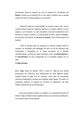 encaminado hacia la muerte, por eso, la angustia es constitutiva del
Dasein, porque es la condición de un ser caído y solitario que no puede
contar con Dios ni remedio alguno a su condición.




         Debemos hacernos responsables de nuestra propia vida, asumir
nuestra propia muerte sin dejarnos fagocitar en nuestra relación con los
objetos y sus funciones. La vida inauténtica nace del ocultamiento de lo
terrible de nuestra condición. La autenticidad consiste, según Heidegger,
en reconocer que somos un ser para la muerte, única vía de acceso a la
libertad.


         Pese al rechazo que ha supuesto su posición política frente al
nazismo, es indudable que Heidegger ha sido uno de los filósofos más
importantes e influyentes en el nuevo panorama de la filosofía
contemporánea, muchas de cuyas corrientes, como el existencialismo y
la hermenéutica, se han configurado en un inevitable diálogo con su
obra.

5.3. Max Scheler



5.3.1. Vida. Nació en Múnich 1874 y murió en 1928 de una familia
proveniente de Franconia. Sus antecesores de línea paterna habían
residido desde el siglo XVI en Coburgo; entre ellos se encuentran
pastores protestantes y juristas que ocupaban altos cargos. Su padre, un
campesino bárbaro, al casarse se convirtió al catolicismo, del lado
materno desciende de una familia judía.




        Cursó sus estudios medios en Luitpold y en Ludwig-Gymnasium de
Múnich. Bajo la influencia del capellán del liceo se convirtió al catolicismo,
a los quince años se hizo bautizar.
 