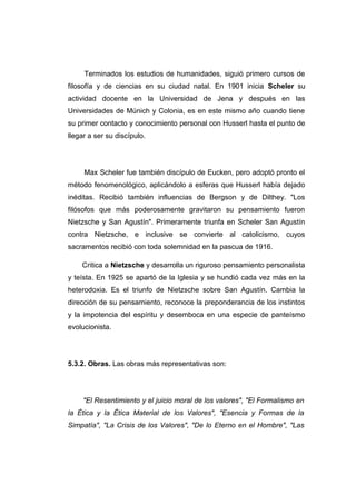 Terminados los estudios de humanidades, siguió primero cursos de
filosofía y de ciencias en su ciudad natal. En 1901 inicia Scheler su
actividad docente en la Universidad de Jena y después en las
Universidades de Múnich y Colonia, es en este mismo año cuando tiene
su primer contacto y conocimiento personal con Husserl hasta el punto de
llegar a ser su discípulo.




     Max Scheler fue también discípulo de Eucken, pero adoptó pronto el
método fenomenológico, aplicándolo a esferas que Husserl había dejado
inéditas. Recibió también influencias de Bergson y de Dilthey. "Los
filósofos que más poderosamente gravitaron su pensamiento fueron
Nietzsche y San Agustín". Primeramente triunfa en Scheler San Agustín
contra Nietzsche, e inclusive se convierte al catolicismo, cuyos
sacramentos recibió con toda solemnidad en la pascua de 1916.

    Critica a Nietzsche y desarrolla un riguroso pensamiento personalista
y teísta. En 1925 se apartó de la Iglesia y se hundió cada vez más en la
heterodoxia. Es el triunfo de Nietzsche sobre San Agustín. Cambia la
dirección de su pensamiento, reconoce la preponderancia de los instintos
y la impotencia del espíritu y desemboca en una especie de panteísmo
evolucionista.




5.3.2. Obras. Las obras más representativas son:




     "El Resentimiento y el juicio moral de los valores", "El Formalismo en
la Ética y la Ética Material de los Valores", "Esencia y Formas de la
Simpatía", "La Crisis de los Valores", "De lo Eterno en el Hombre", "Las
 