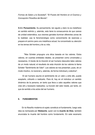 Formas de Saber y la Sociedad", "El Puesto del Hombre en el Cosmos y
Concepción Filosófica del Mundo".




5.3.3. Pensamiento. Su pensamiento, tan agudo y claro no es metafísico
en sentido estricto y, además, esto tiene la consecuencia de que carece
de unidad sistemática, sus visiones geniales iluminan diferentes zonas de
la realidad, usa la fenomenología como conocimiento de esencias y
prepara el camino para una metafísica actual, ha concentrado su atención
en los temas del hombre y de su vida.




       "Max Scheler propugna una ética basada en los valores. Estos
valores, en cuantas entidades ideales, se presentan como universales y
necesarios. A través de la intuición el ser humano descubre tales valores
de un modo natural; el resultado de esta intuición de los valores lo llama
Scheler "Sentimiento de Valor". Los valores se nos presentan, pues, de un
modo intuitivo, no racional y, además, de forma individual y colectiva".

     El ser humano asume el sentimiento de un valor y ante ello, puede
aceptarlo, criticarlo o realizarlo. Para él, hay en el individuo un sentido
dinámico de la persona, en tanto que lleva a cabo aquellos valores que
cree útil y necesario realizarlos. La función del valor reside, por tanto, en
que da sentido a los actos del ser humano.




6.   FUNDAMENTOS



     En la filosofía moderna el sujeto constituía el fundamento, luego esta
idea es rechazada por Nietzsche, quien con la muerte de Dios, también
anunciaba la muerte del hombre como fundamento. En este escenario
 