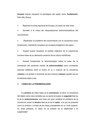 Husserl intenta recuperar el paradigma del sujeto como fundamento.
Para ello, Busca:



•      Repensar la crisis espiritual de Europa y la razón de esta crisis.

•      Someter a la crítica las interpretaciones deshumanizadoras del

conocimiento.


•       Replantear el problema del conocimiento con la conciencia como

fundamento, intentando recuperar así el papel protagónico del sujeto.


•      Husserl quiere recuperar el sentido originario de la experiencia

humana antes de su alienación producto de la cultura cientificista.


•      Husserl fundamenta la fenomenología sobre la base de la

orientación del contenido mental, la intencionalidad como correlación

esencial (eidética) entre el hecho en sí o vivencia de la conciencia

(nóesis) y el sentido o contenido de esa vivencia (nóema) aquello que es

el referente ideal o real.


7.   FASES DE LA FENOMENOLOGÍA



     "La primera de éstas fases es la conciencia, es decir, la conciencia
del objeto como cosa sensible que se opone al sujeto; la segunda fase es
la de la autoconciencia, que trata con gran amplitud el problema de la
conciencia social; la tercera fase es la de la razón, a la que se presenta
como la síntesis o unidad de las fases precedentes en un nivel superior,
en otras palabras, la razón es la síntesis de la objetividad y la
subjetividad".
 
