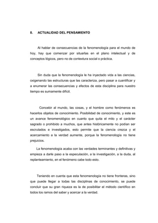 8.   ACTUALIDAD DEL PENSAMIENTO



     Al hablar de consecuencias de la fenomenología para el mundo de
hoy, hay que comenzar por situarlas en el plano intelectual y de
conceptos lógicos, pero no de contextura social o práctica.




     Sin duda que la fenomenología le ha inyectado vida a las ciencias,
oxigenando las estructuras que las caracteriza, pero pasar a cuantificar y
a enumerar las consecuencias y efectos de esta disciplina para nuestro
tiempo es sumamente difícil.




       Concebir al mundo, las cosas, y el hombre como fenómenos es
hacerlos objetos de conocimiento. Posibilidad de conocimiento, y este es
un avance fenomenológico en cuanto que quita el mito y el carácter
sagrado o prohibido a muchos, que antes históricamente no podían ser
escrutados e investigados, esto permite que la ciencia crezca y el
acercamiento a la verdad aumente, porque la fenomenología no tiene
prejuicios.

     La fenomenología acaba con las verdades terminantes y definitivas y
empieza a darle paso a la especulación, a la investigación, a la duda, al
replanteamiento, en el fenómeno cabe todo esto.




     Teniendo en cuenta que esta fenomenología no tiene fronteras, sino
que puede llegar a todas las disciplinas de conocimiento, se puede
concluir que su gran riqueza es la de posibilitar el método científico en
todos los ramos del saber y acercar a la verdad.
 