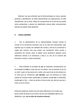 Además, hay que entender que la fenomenología es nueva, apenas
aprende a identificarse, se están descubriendo sus aplicaciones, se está
identificando, por lo tanto, hablar de consecuencia en el día de hoy puede
sonar apresurado y carecer de objetividad, porque tales consecuencias
apenas se pueden estar gestando.




9.   CONCLUSIONES



•     Con el planeamiento de la intencionalidad, Husserl incluye el
mundo en la conciencia (inclusión que no es real sino intencional); esto
significa que no existe una realidad del mundo y otra de la conciencia o
sujeto que conoce, sino que existe una correlación entre mundo y
conciencia de mundo, pues el objeto como fenómeno aparece como
referencia directa a la conciencia y ésta a su vez en la vivencia del
fenómeno mundo, lo hace consciente.




•     Para entender el concepto de ser es necesario contraponerlo con
el concepto de ente (o cosa que es). En efecto, "ser es siempre el ser de
un ente", pues no hay seres por si solos, sino que el ser se da siempre en
un ente que es. Pensemos, por ejemplo, que una persona (un ente)
puede ser muchas cosas: puede ser un profesor, puede ser un sacerdote,
puede ser un hijo... y todo se remite al mismo ente, por esto es que ser y
ente no son lo mismo.




Entonces podemos concluir que ser hace referencia a los modos que
tiene el ente de darse en el mundo. De ahí que Aristóteles dijera en su
Metafísica que "ser se dice de muchas maneras".
 