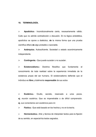 10. TERMINOLOGÍA.



     Apodíctico.- Incondicionalmente cierto, necesariamente válido.

Culto que no admite contradicción o discusión. En la lógica aristotélica,

apodíctico se opone a dialéctico, de la misma forma que una prueba

científica difiere de algo probable o razonable.

     Autárquico. Autosuficiente. Sociedad o estado económicamente

independiente.


     Contingente.- Que puede suceder o no suceder.


     Existencialismo.-      Doctrina   filosófico   que       fundamenta   el

conocimiento de toda realidad sobre la experiencia inmediata de la

existencia propia del ser humano. El existencialismo defiende que el

individuo es libre y totalmente responsable de sus actos




     Esotérico.-     Oculto,   secreto,    reservado      a    unos   pocos.

ej. reunión esotérica. Que es impenetrable o de difícil comprensión.

ej. sus comentarios son esotéricos para mí.

     Fáctico.- Que está basado en los hechos y no en la teoría.


     Hermenéutica.- Arte y técnica de interpretar textos para la fijación

de su sentido, en especial los textos sagrados.
 