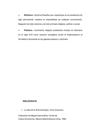       Nihilismo.- Doctrina filosófica que, basándose en la inexistencia de

algo permanente, sostiene la imposibilidad de cualquier conocimiento.

Negación de toda creencia y de todo principio religioso, político o social.


      Pietismo.- movimiento religioso protestante iniciado en Alemania

en el siglo XVII como reacción evangélica contra el intelectualismo el

formalismo dominante en las iglesias luterana y calvinista.




     BIBLIOGRAFIA



     La idea de la fenomenología. Cinco lecciones,

Traducción de Miguel García-Baró, Fondo de
Cultura Económica, México-Madrid-Buenos Aires, 1982.
 