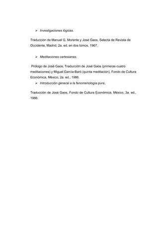  Investigaciones lógicas.

Traducción de Manuel G. Morente y José Gaos, Selecta de Revista de
Occidente, Madrid, 2a. ed. en dos tomos, 1967.


    Meditaciones cartesianas.

Prólogo de José Gaos, Traducción de José Gaos (primeras cuatro
meditaciones) y Miguel García-Baró (quinta meditación), Fondo de Cultura
Económica, México, 2a. ed., 1986.
    Introducción general a la fenomenología pura,

Traducción de José Gaos, Fondo de Cultura Económica, México, 3a. ed.,
1986.
 