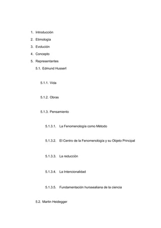1. Introducción

2. Etimología

3. Evolución

4. Concepto

5. Representantes

   5.1. Edmund Husserl



      5.1.1. Vida



      5.1.2. Obras



      5.1.3. Pensamiento



         5.1.3.1.    La Fenomenología como Método



         5.1.3.2.    El Centro de la Fenomenología y su Objeto Principal



         5.1.3.3.    La reducción



         5.1.3.4.    La Intencionalidad



         5.1.3.5.    Fundamentación hurssealiana de la ciencia



   5.2. Martin Heidegger
 