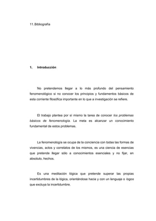 11. Bibliografía




1.   Introducción




     No pretendemos llegar a lo más profundo del pensamiento
fenomenológico si no conocer los principios y fundamentos básicos de
esta corriente filosófica importante en lo que a investigación se refiere.




     El trabajo plantea por sí mismo la tarea de conocer los problemas
básicos de fenomenología. La meta es alcanzar un conocimiento
fundamental de estos problemas.




     La fenomenología se ocupa de la conciencia con todas las formas de
vivencias, actos y correlatos de los mismos, es una ciencia de esencias
que pretende llegar sólo a conocimientos esenciales y no fijar, en
absoluto, hechos.



     Es una meditación lógica que pretende superar las propias
incertidumbres de la lógica, orientándose hacia y con un lenguaje o logos
que excluya la incertidumbre.
 