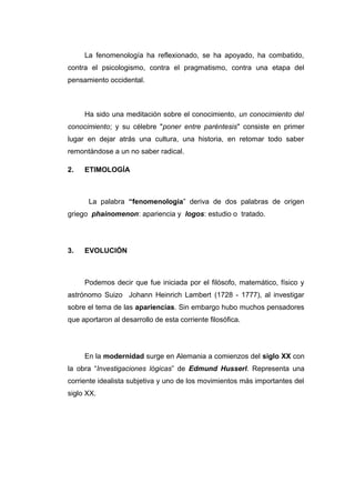 La fenomenología ha reflexionado, se ha apoyado, ha combatido,
contra el psicologismo, contra el pragmatismo, contra una etapa del
pensamiento occidental.



     Ha sido una meditación sobre el conocimiento, un conocimiento del
conocimiento; y su célebre "poner entre paréntesis" consiste en primer
lugar en dejar atrás una cultura, una historia, en retomar todo saber
remontándose a un no saber radical.

2.   ETIMOLOGÍA



      La palabra “fenomenología” deriva de dos palabras de origen
griego phainomenon: apariencia y logos: estudio o tratado.




3.   EVOLUCIÓN



     Podemos decir que fue iniciada por el filósofo, matemático, físico y
astrónomo Suizo Johann Heinrich Lambert (1728 - 1777), al investigar
sobre el tema de las apariencias. Sin embargo hubo muchos pensadores
que aportaron al desarrollo de esta corriente filosófica.




     En la modernidad surge en Alemania a comienzos del siglo XX con
la obra “Investigaciones lógicas” de Edmund Husserl. Representa una
corriente idealista subjetiva y uno de los movimientos más importantes del
siglo XX.
 