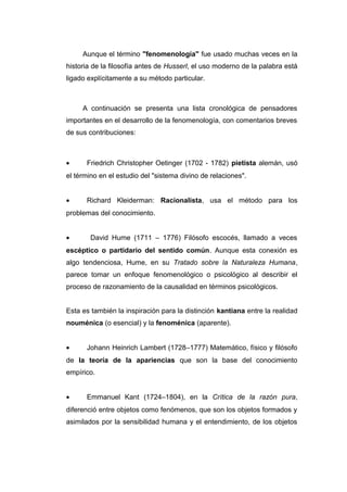 Aunque el término "fenomenología" fue usado muchas veces en la
historia de la filosofía antes de Husserl, el uso moderno de la palabra está
ligado explícitamente a su método particular.



     A continuación se presenta una lista cronológica de pensadores
importantes en el desarrollo de la fenomenología, con comentarios breves
de sus contribuciones:



•     Friedrich Christopher Oetinger (1702 - 1782) pietista alemán, usó
el término en el estudio del "sistema divino de relaciones".


•     Richard Kleiderman: Racionalista, usa el método para los
problemas del conocimiento.


•       David Hume (1711 – 1776) Filósofo escocés, llamado a veces
escéptico o partidario del sentido común. Aunque esta conexión es
algo tendenciosa, Hume, en su Tratado sobre la Naturaleza Humana,
parece tomar un enfoque fenomenológico o psicológico al describir el
proceso de razonamiento de la causalidad en términos psicológicos.


Esta es también la inspiración para la distinción kantiana entre la realidad
nouménica (o esencial) y la fenoménica (aparente).


•     Johann Heinrich Lambert (1728–1777) Matemático, físico y filósofo
de la teoría de la apariencias que son la base del conocimiento
empírico.


•     Emmanuel Kant (1724–1804), en la Crítica de la razón pura,
diferenció entre objetos como fenómenos, que son los objetos formados y
asimilados por la sensibilidad humana y el entendimiento, de los objetos
 