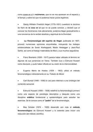 como cosas en sí o noúmenos, que no se nos aparecen en el espacio y
el tiempo y sobre los que no podemos hacer juicios legítimos.


•     Georg Wilhelm Friedrich Hegel (1770–1831) cuestionó la doctrina
de Kant de la cosa en sí que no se puede conocer, y declaró que al
conocer los fenómenos más plenamente, podemos llegar gradualmente a
una conciencia de la verdad absoluta y espiritual de la Divinidad.


•      La Fenomenología del espíritu de Hegel, publicada en 1807,
provocó numerosas opiniones encontradas, incluyendo los trabajos
existencialistas de Soren Kierkegaard, Martin Heidegger y Jean-Paul
Sartre, así como el trabajo materialista de Marx y sus muchos seguidores


•     Franz Brentano (1838 - 1917) parece haber utilizado el término en
algunas de sus ponencias en Viena. También tuvo a Edmund Husserl
como discípulo, y pudo haber influido en su visión de la intencionalidad.


•     Eugenio María de Hostos (1839 - 1903) utilizó el método
fenomenológico indirectamente en su Tratado de Moral.


•     Carl Stumpf (1848 - 1936) lo usó para referirse a una ontología del
contenido sensorial.


•     Edmund Husserl (1859 – 1938) redefinió la fenomenología primero
como una especie de psicología descriptiva y después como una
disciplina eidética fundacional y epistemológica para estudiar las
esencias. Se le conoce como el "padre" de la fenomenología.


•     Max Scheler (1874 - 1928) desarrolló aún más el método
fenomenológico de Edmund Husserl y lo extendió para incluir una
reducción del método científico.
 
