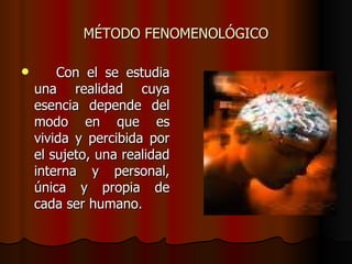 MÉTODO FENOMENOLÓGICO

       Con el se estudia
    una realidad cuya
    esencia depende del
    modo en que es
    vivida y percibida por
    el sujeto, una realidad
    interna y personal,
    única y propia de
    cada ser humano.
 